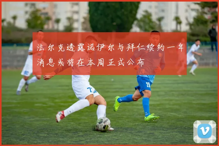 法尔克透露诺伊尔与拜仁续约一年消息或将在本周正式公布