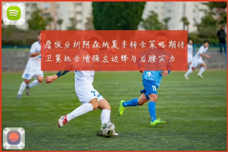 詹俊分析阿森纳夏季转会策略期待卫冕机会增强左边锋与后腰实力