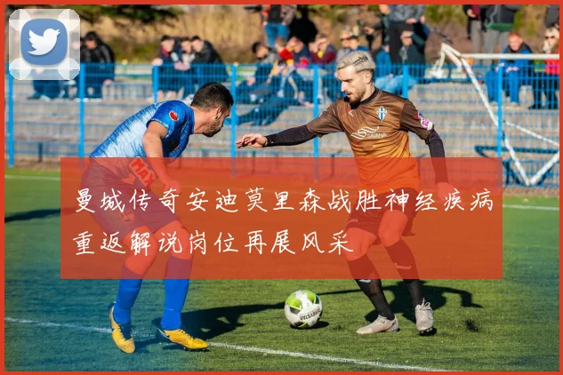 曼城传奇安迪莫里森战胜神经疾病重返解说岗位再展风采