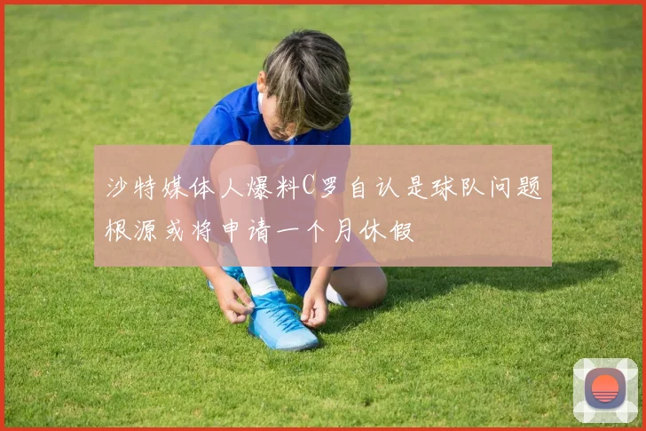 沙特媒体人爆料C罗自认是球队问题根源或将申请一个月休假