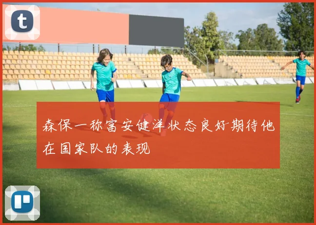 森保一称富安健洋状态良好期待他在国家队的表现