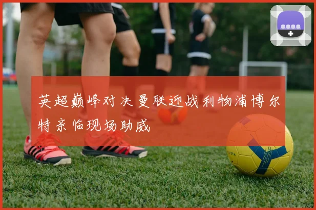 英超巅峰对决曼联迎战利物浦博尔特亲临现场助威