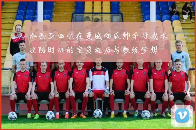 加西亚回忆在曼城向瓜帅学习战术攻防时机的宝贵经历与教练梦想