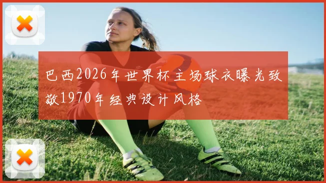 巴西2026年世界杯主场球衣曝光致敬1970年经典设计风格