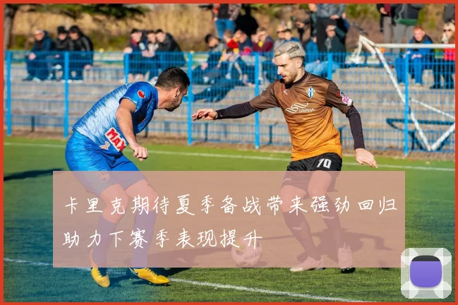 卡里克期待夏季备战带来强劲回归助力下赛季表现提升