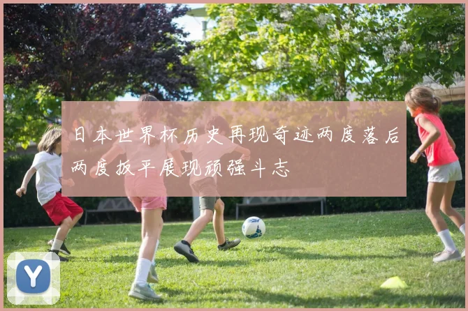 日本世界杯历史再现奇迹两度落后两度扳平展现顽强斗志