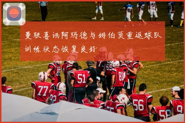 曼联喜讯阿玛德与姆伯莫重返球队训练状态恢复良好