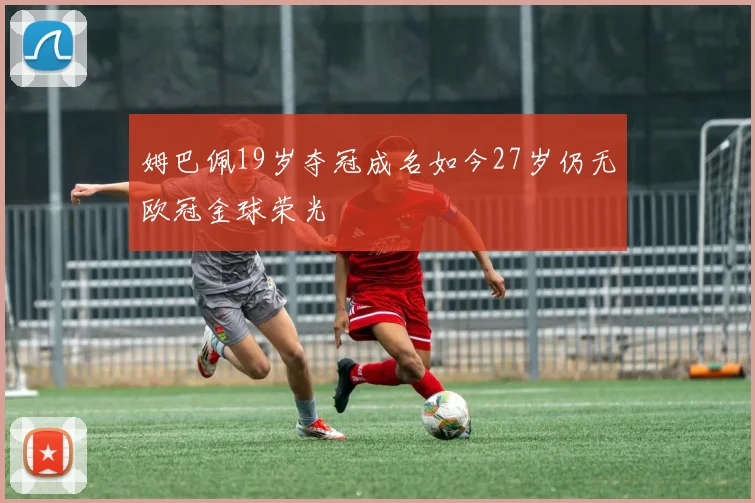 姆巴佩19岁夺冠成名如今27岁仍无欧冠金球荣光