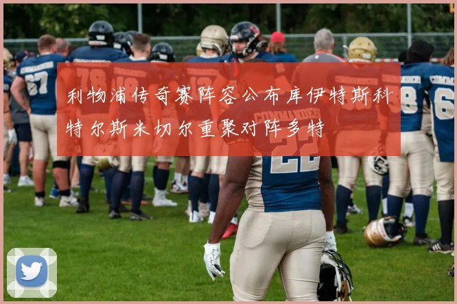 利物浦传奇赛阵容公布库伊特斯科特尔斯米切尔重聚对阵多特